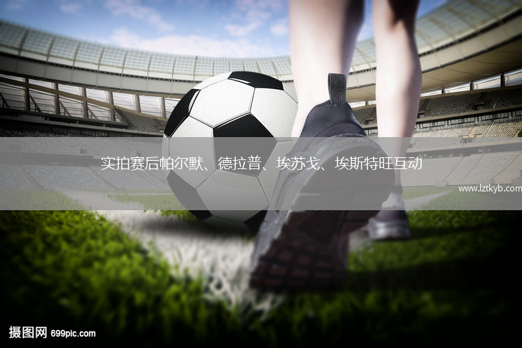 實(shí)拍賽后帕爾默、德拉普、埃蘇戈、埃斯特旺互動
